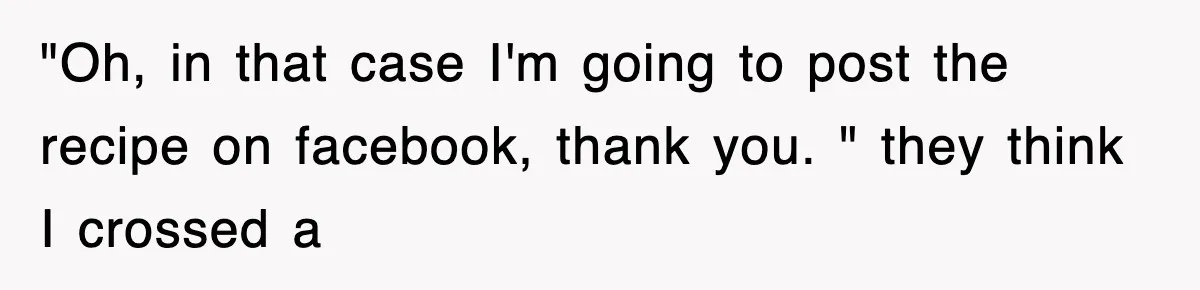 "Oh, in that case I'm going to post the recipe on facebook, thank you. " they think I crossed a