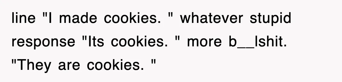 line "I made cookies. " whatever stupid response "Its cookies. " more b__lshit. "They are cookies. "