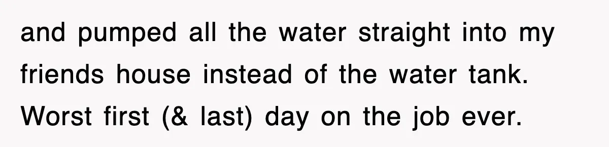 and pumped all the water straight into my friends house instead of the water tank. Worst first (& last) day on the job ever.