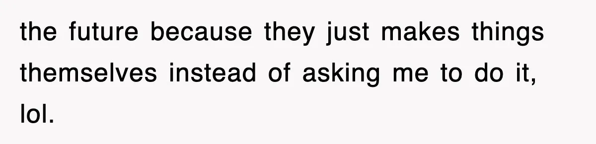 the future because they just makes things themselves instead of asking me to do it, lol.