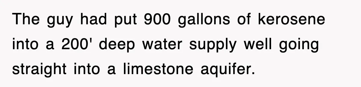 The guy had put 900 gallons of kerosene into a 200' deep water supply well going straight into a limestone aquifer.