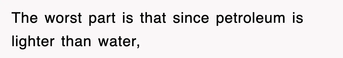 The worst part is that since petroleum is lighter than water,