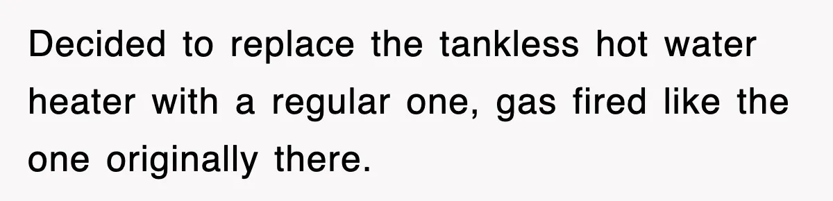 Decided to replace the tankless hot water heater with a regular one, gas fired like the one originally there.