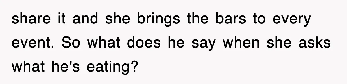 share it and she brings the bars to every event. So what does he say when she asks what he's eating?