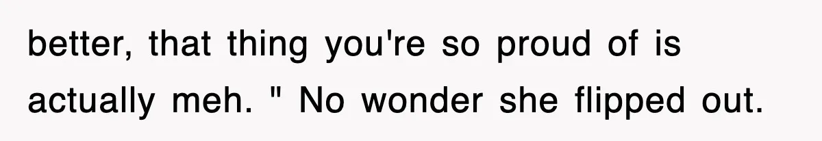 better, that thing you're so proud of is actually meh. " No wonder she flipped out.