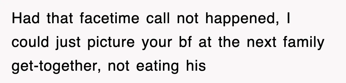 Had that facetime call not happened, I could just picture your bf at the next family get-together, not eating his