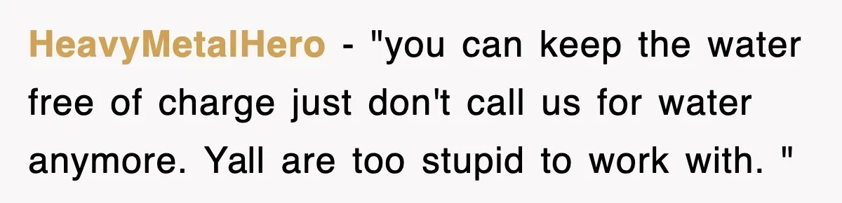 HeavyMetalHero − "you can keep the water free of charge just don't call us for water anymore. Yall are too stupid to work with. "