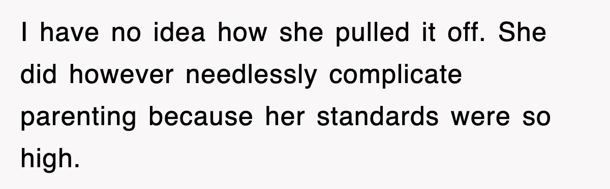 I have no idea how she pulled it off. She did however needlessly complicate parenting because her standards were so high.