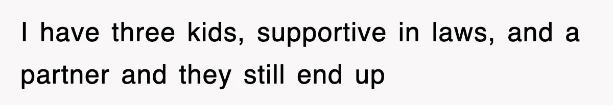 I have three kids, supportive in laws, and a partner and they still end up