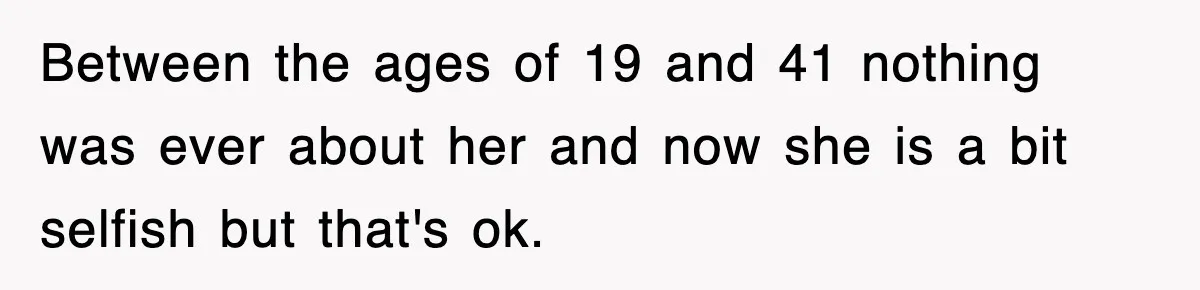 Between the ages of 19 and 41 nothing was ever about her and now she is a bit selfish but that's ok.