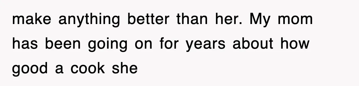 make anything better than her. My mom has been going on for years about how good a cook she