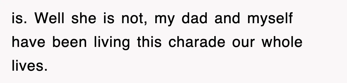 is. Well she is not, my dad and myself have been living this charade our whole lives.
