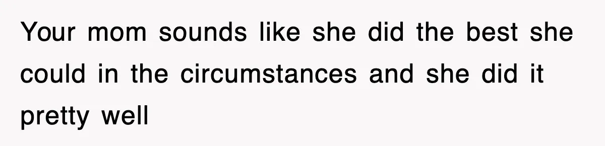 Your mom sounds like she did the best she could in the circumstances and she did it pretty well