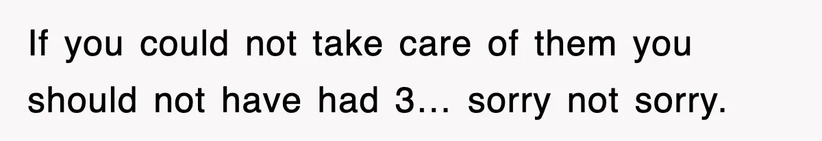 If you could not take care of them you should not have had 3… sorry not sorry.