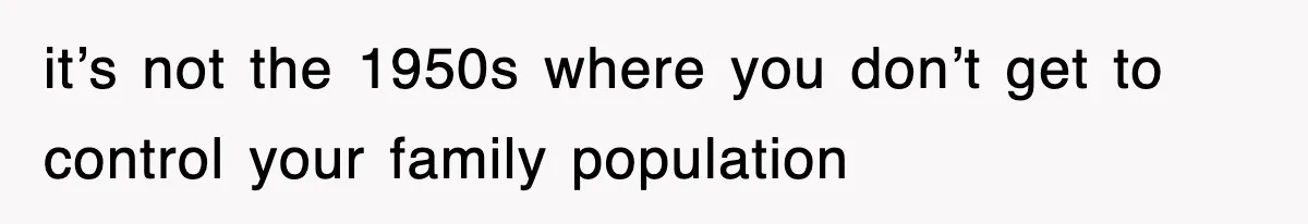 it’s not the 1950s where you don’t get to control your family population