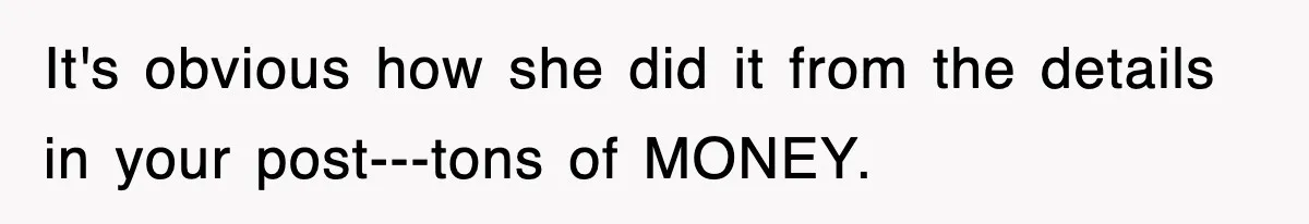 It's obvious how she did it from the details in your post---tons of MONEY.