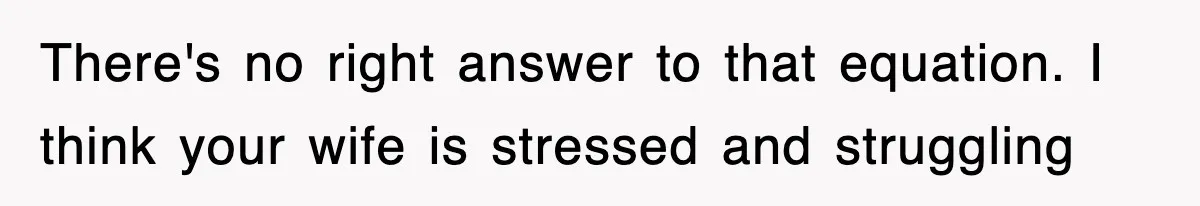 There's no right answer to that equation. I think your wife is stressed and struggling