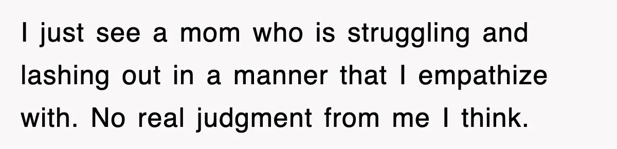 I just see a mom who is struggling and lashing out in a manner that I empathize with. No real judgment from me I think.