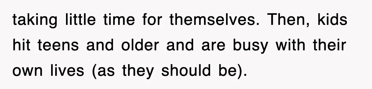 taking little time for themselves. Then, kids hit teens and older and are busy with their own lives (as they should be).