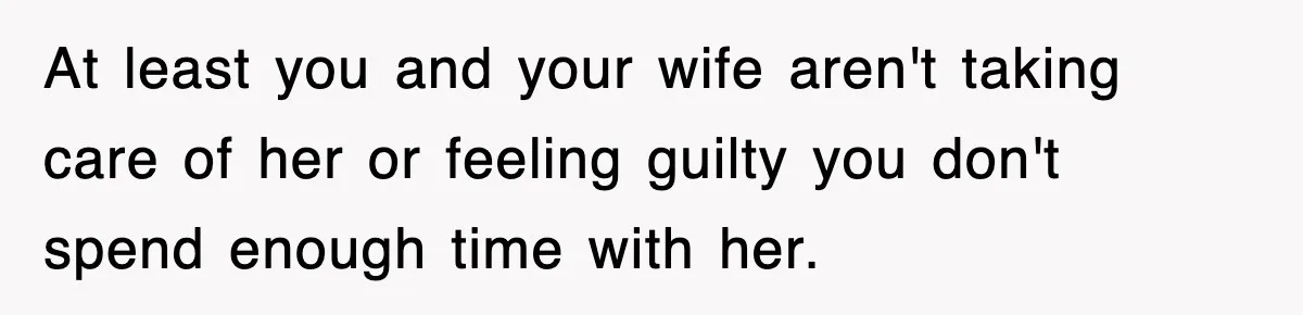 At least you and your wife aren't taking care of her or feeling guilty you don't spend enough time with her.