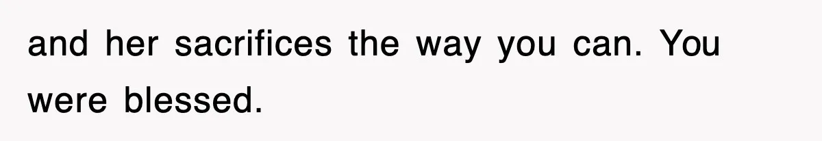 and her sacrifices the way you can. You were blessed.