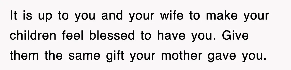 It is up to you and your wife to make your children feel blessed to have you. Give them the same gift your mother gave you.