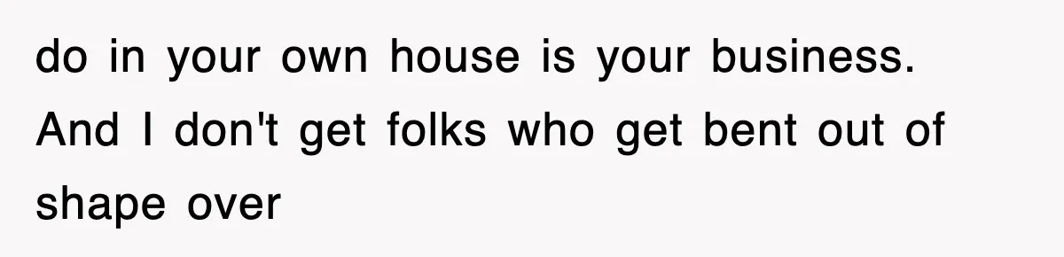 do in your own house is your business. And I don't get folks who get bent out of shape over