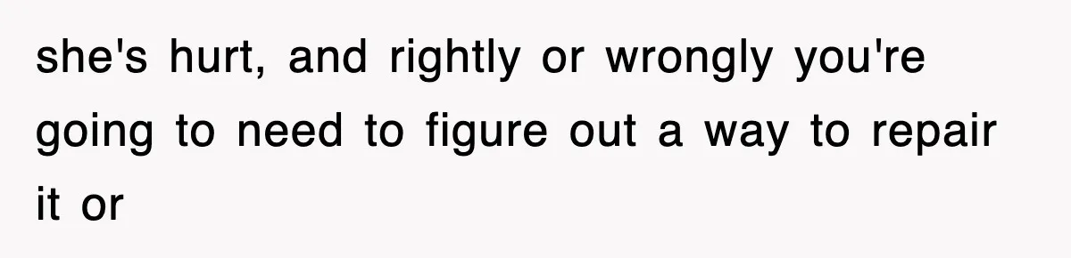 she's hurt, and rightly or wrongly you're going to need to figure out a way to repair it or