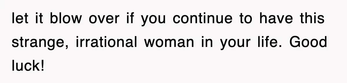 let it blow over if you continue to have this strange, irrational woman in your life. Good luck!