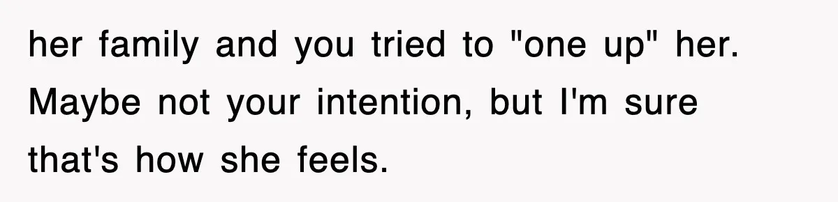 her family and you tried to "one up" her. Maybe not your intention, but I'm sure that's how she feels.