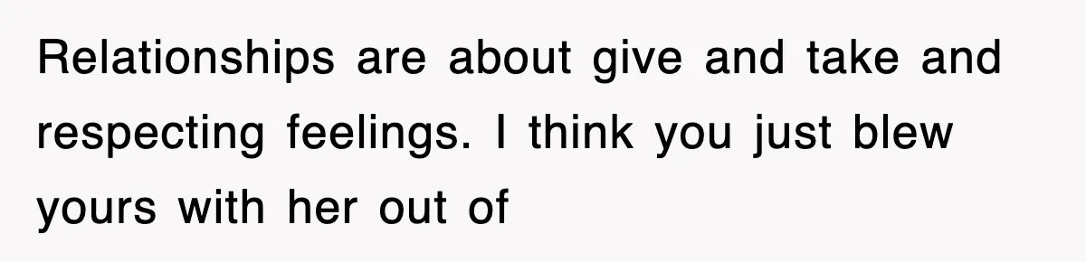 Relationships are about give and take and respecting feelings. I think you just blew yours with her out of