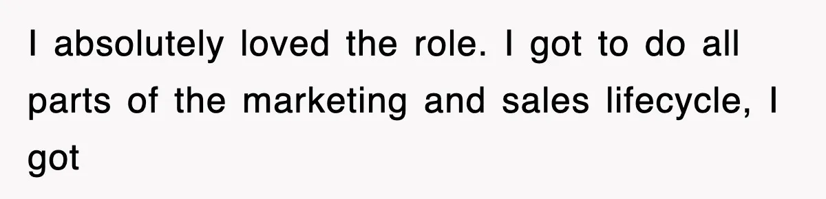 I absolutely loved the role. I got to do all parts of the marketing and sales lifecycle, I got