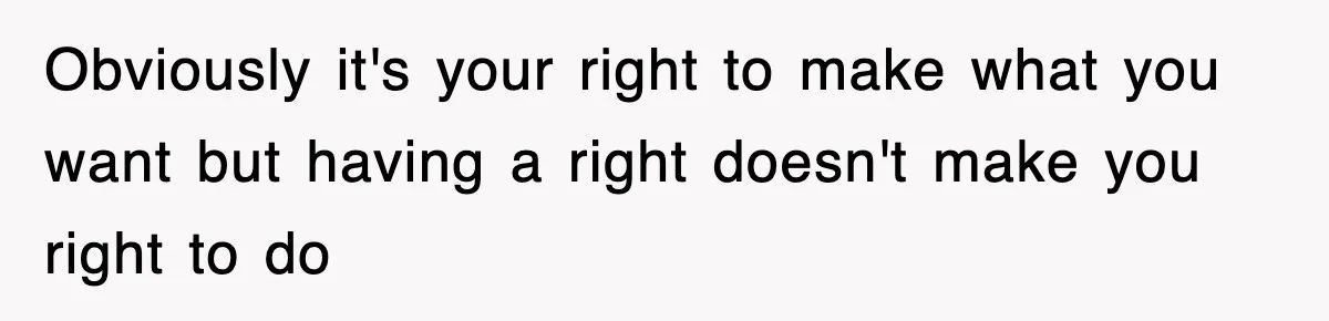 Obviously it's your right to make what you want but having a right doesn't make you right to do