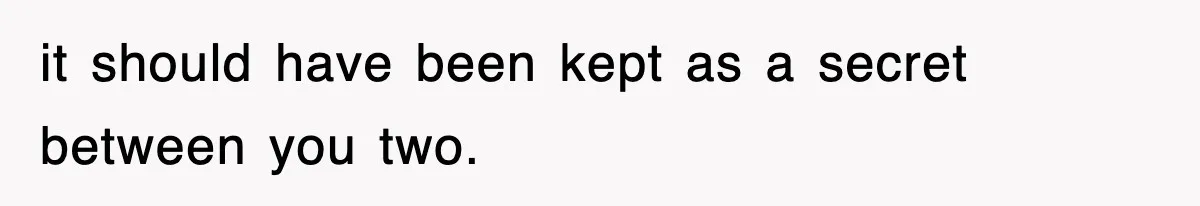 it should have been kept as a secret between you two.