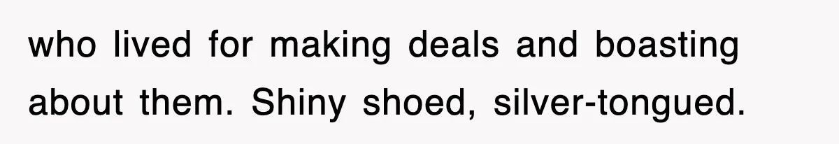 who lived for making deals and boasting about them. Shiny shoed, silver-tongued.