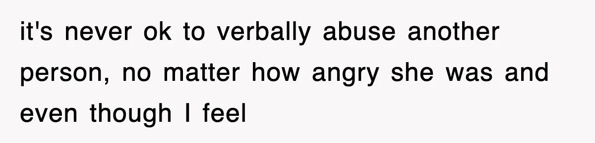it's never ok to verbally abuse another person, no matter how angry she was and even though I feel
