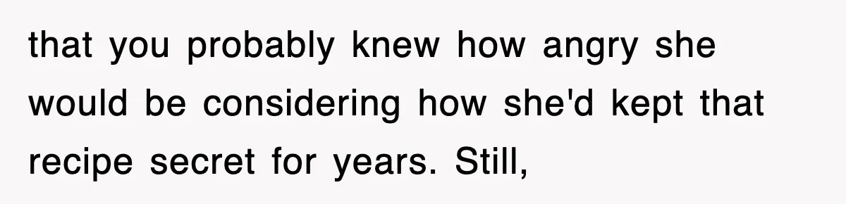 that you probably knew how angry she would be considering how she'd kept that recipe secret for years. Still,
