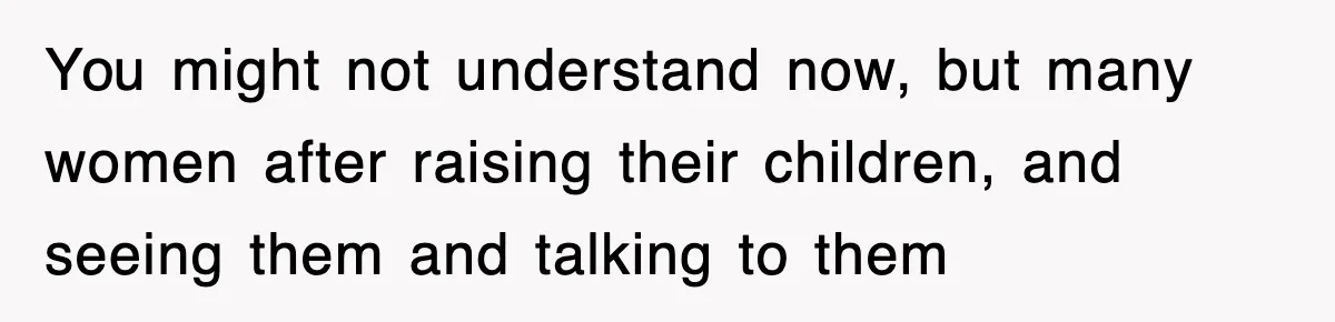 You might not understand now, but many women after raising their children, and seeing them and talking to them