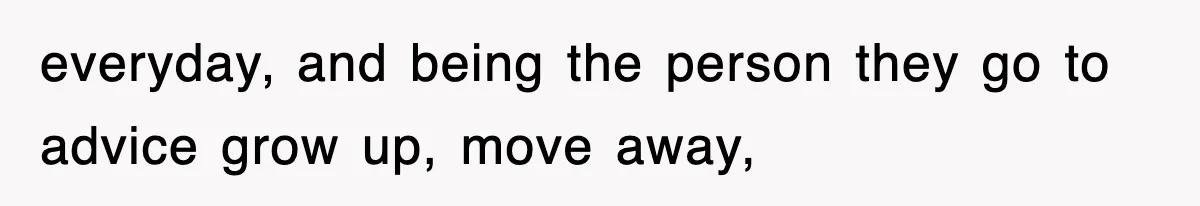 everyday, and being the person they go to advice grow up, move away,