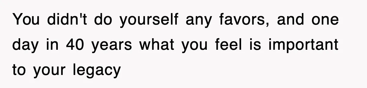 You didn't do yourself any favors, and one day in 40 years what you feel is important to your legacy