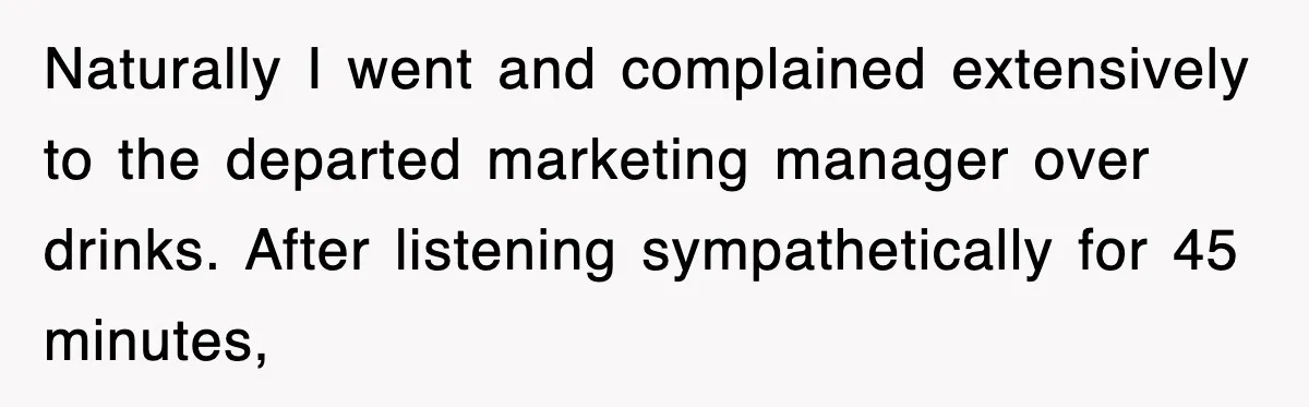 Naturally I went and complained extensively to the departed marketing manager over drinks. After listening sympathetically for 45 minutes,