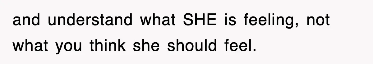 and understand what SHE is feeling, not what you think she should feel.