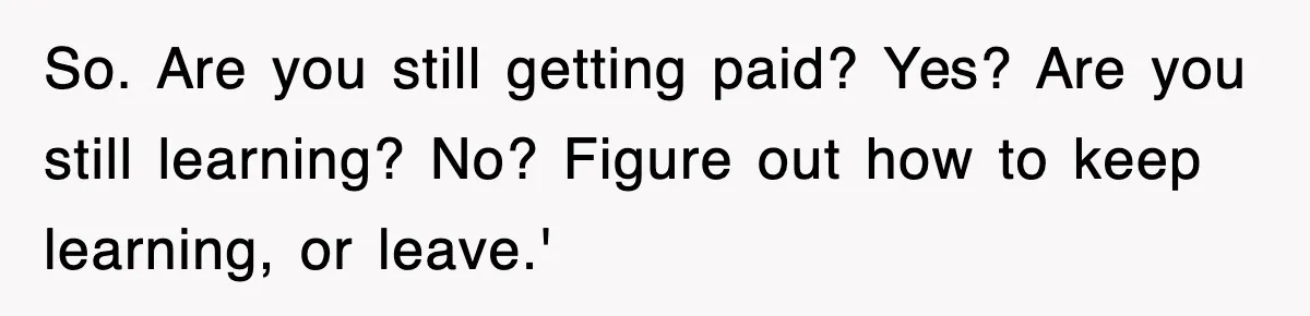 So. Are you still getting paid? Yes? Are you still learning? No? Figure out how to keep learning, or leave.'