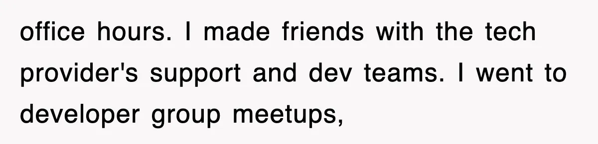 office hours. I made friends with the tech provider's support and dev teams. I went to developer group meetups,