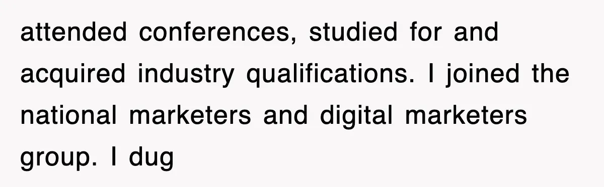 attended conferences, studied for and acquired industry qualifications. I joined the national marketers and digital marketers group. I dug