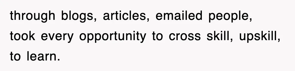 through blogs, articles, emailed people, took every opportunity to cross skill, upskill, to learn.