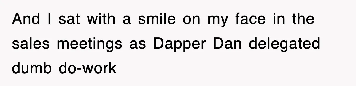 And I sat with a smile on my face in the sales meetings as Dapper Dan delegated dumb do-work