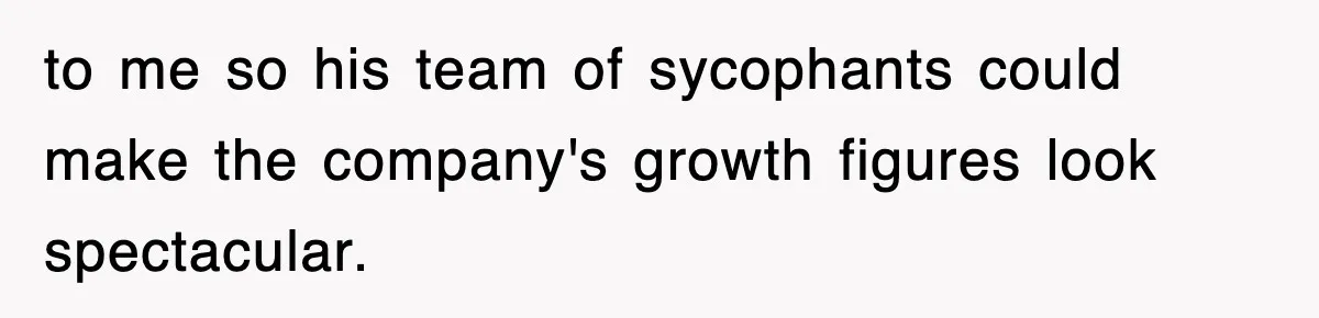 to me so his team of sycophants could make the company's growth figures look spectacular.