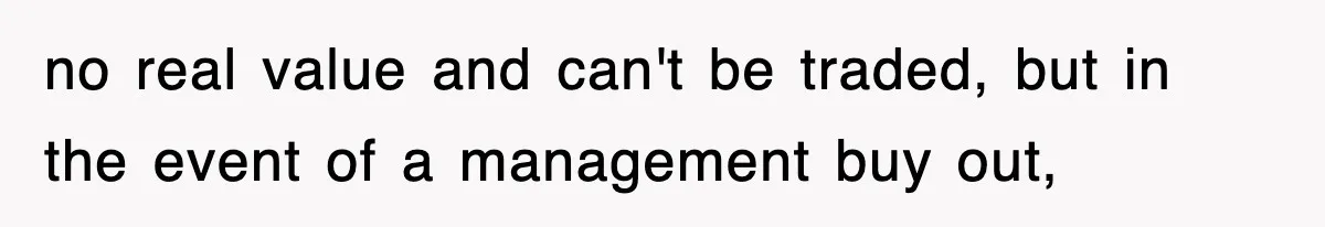 no real value and can't be traded, but in the event of a management buy out,