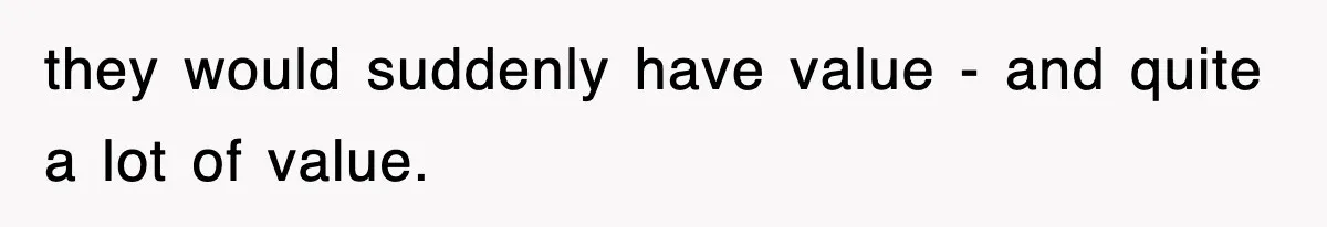 they would suddenly have value - and quite a lot of value.